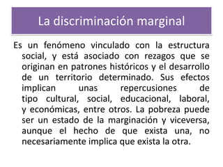 La discriminación marginal
Es un fenómeno vinculado con la estructura
social, y está asociado con rezagos que se
originan en patrones históricos y el desarrollo
de un territorio determinado. Sus efectos
implican
unas
repercusiones
de
tipo cultural, social, educacional, laboral,
y económicas, entre otros. La pobreza puede
ser un estado de la marginación y viceversa,
aunque el hecho de que exista una, no
necesariamente implica que exista la otra.

 