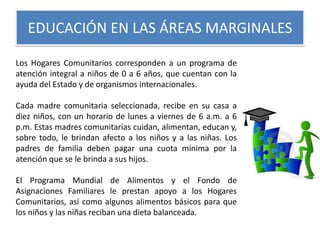 EDUCACIÓN EN LAS ÁREAS MARGINALES
Los Hogares Comunitarios corresponden a un programa de
atención integral a niños de 0 a 6 años, que cuentan con la
ayuda del Estado y de organismos internacionales.
Cada madre comunitaria seleccionada, recibe en su casa a
diez niños, con un horario de lunes a viernes de 6 a.m. a 6
p.m. Estas madres comunitarias cuidan, alimentan, educan y,
sobre todo, le brindan afecto a los niños y a las niñas. Los
padres de familia deben pagar una cuota mínima por la
atención que se le brinda a sus hijos.
El Programa Mundial de Alimentos y el Fondo de
Asignaciones Familiares le prestan apoyo a los Hogares
Comunitarios, así como algunos alimentos básicos para que
los niños y las niñas reciban una dieta balanceada.

 