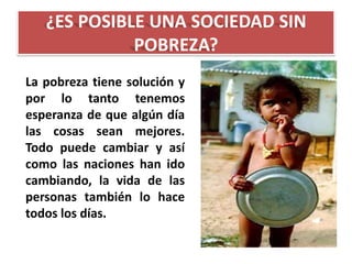 ¿ES POSIBLE UNA SOCIEDAD SIN
POBREZA?
La pobreza tiene solución y
por lo tanto tenemos
esperanza de que algún día
las cosas sean mejores.
Todo puede cambiar y así
como las naciones han ido
cambiando, la vida de las
personas también lo hace
todos los días.

 
