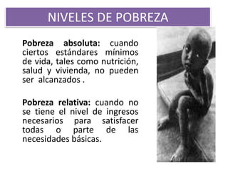 NIVELES DE POBREZA
Pobreza absoluta: cuando
ciertos estándares mínimos
de vida, tales como nutrición,
salud y vivienda, no pueden
ser alcanzados .
Pobreza relativa: cuando no
se tiene el nivel de ingresos
necesarios para satisfacer
todas o parte de las
necesidades básicas.

 