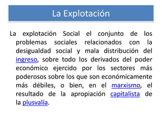 La Explotación
La explotación Social el conjunto de los
problemas sociales relacionados con la
desigualdad social y mala distribución del
ingreso, sobre todo los derivados del poder
económico ejercido por los sectores más
poderosos sobre los que son económicamente
más débiles, o bien, en el marxismo, el
resultado de la apropiación capitalista de
la plusvalía.

 