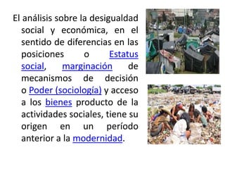 El análisis sobre la desigualdad
social y económica, en el
sentido de diferencias en las
posiciones
o
Estatus
social,
marginación
de
mecanismos de decisión
o Poder (sociología) y acceso
a los bienes producto de la
actividades sociales, tiene su
origen en un período
anterior a la modernidad.

 