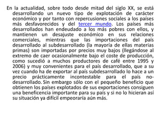 En la actualidad, sobre todo desde mitad del siglo XX, se está
desarrollando un nuevo tipo de explotación de carácter
económico y por tanto con repercusiones sociales a los países
más desfavorecidos y del tercer mundo. Los países más
desarrollados han endeudado a los más pobres con ellos, y
mantienen un desajuste económico en sus relaciones
comerciales, mientras que las importaciones del país
desarrollado al subdesarrollado (la mayoría de ellas materias
primas) son importadas por precios muy bajos (llegándose al
extremo de caer ocasionalmente bajo el coste de producción,
como sucedió a muchos productores de café entre 1995 y
2006) y muy convenientes para el país desarrollado, que a su
vez cuando ha de exportar al país subdesarrollado lo hace a un
precio prácticamente incontestable para el país nodesarrollado. Sin embargo sólo con el pequeño beneficio que
obtienen los países explotados de sus exportaciones consiguen
una beneficencia importante para su país y si no lo hicieran así
su situación ya difícil empeoraría aún más.

 