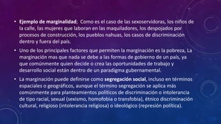 • Ejemplo de marginalidad; Como es el caso de las sexoservidoras, los niños de
la calle, las mujeres que laboran en las maquiladores, los despojados por
procesos de construcción, los pueblos nahuas, los casos de discriminación
dentro y fuera del país.
• Uno de los principales factores que permiten la marginación es la pobreza, La
marginación mas que nada se debe a las formas de gobierno de un país, ya
que comúnmente quien decide o crea las oportunidades de trabajo y
desarrollo social están dentro de un paradigma gubernamental.
• La marginación puede definirse como segregación social, incluso en términos
espaciales o geográficos, aunque el término segregación se aplica más
comúnmente para planteamientos políticos de discriminación o intolerancia
de tipo racial, sexual (sexismo, homofobia o transfobia), étnico discriminación
cultural, religioso (intolerancia religiosa) o ideológico (represión política).
 