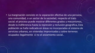 • La marginación consiste en la separación efectiva de una persona,
una comunidad, o un sector de la sociedad, respecto al trato
social; el proceso puede mostrar diferentes grados y mecanismos,
desde la indiferencia hasta la represión y reclusión geográfica, Esta
población se halla radicada en áreas no incorporadas al sistema de
servicios urbanos, en viviendas improvisadas y sobre terrenos
ocupados ilegalmente si no el aislamiento social..
 