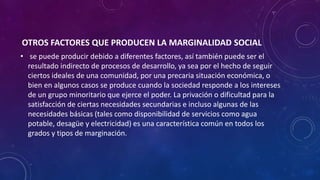 OTROS FACTORES QUE PRODUCEN LA MARGINALIDAD SOCIAL
• se puede producir debido a diferentes factores, así también puede ser el
resultado indirecto de procesos de desarrollo, ya sea por el hecho de seguir
ciertos ideales de una comunidad, por una precaria situación económica, o
bien en algunos casos se produce cuando la sociedad responde a los intereses
de un grupo minoritario que ejerce el poder. La privación o dificultad para la
satisfacción de ciertas necesidades secundarias e incluso algunas de las
necesidades básicas (tales como disponibilidad de servicios como agua
potable, desagüe y electricidad) es una característica común en todos los
grados y tipos de marginación.
 