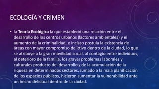 ECOLOGÍA Y CRIMEN
• la Teoría Ecológica la que estableció una relación entre el
desarrollo de los centros urbanos (factores ambientales) y el
aumento de la criminalidad, e incluso postula la existencia de
áreas con mayor compromiso delictivo dentro de la ciudad, lo que
se atribuye a la gran movilidad social, al contagio entre individuos,
al deterioro de la familia, los graves problemas laborales y
culturales producto del desarrollo y de la acumulación de la
riqueza en determinados sectores, sumado a la mala planificación
de los espacios públicos, hicieron aumentar la vulnerabilidad ante
un hecho delictual dentro de la ciudad.
 