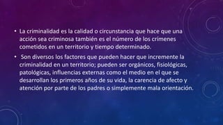 • La criminalidad es la calidad o circunstancia que hace que una
acción sea criminosa también es el número de los crímenes
cometidos en un territorio y tiempo determinado.
• Son diversos los factores que pueden hacer que incremente la
criminalidad en un territorio; pueden ser orgánicos, fisiológicas,
patológicas, influencias externas como el medio en el que se
desarrollan los primeros años de su vida, la carencia de afecto y
atención por parte de los padres o simplemente mala orientación.
 