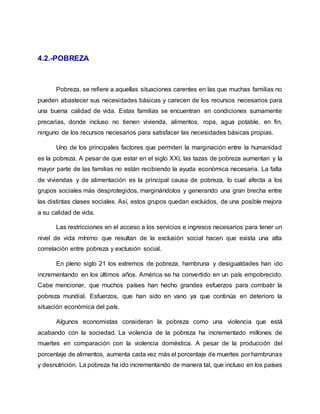 4.2.-POBREZA
Pobreza, se refiere a aquellas situaciones carentes en las que muchas familias no
pueden abastecer sus necesidades básicas y carecen de los recursos necesarios para
una buena calidad de vida. Estas familias se encuentran en condiciones sumamente
precarias, donde incluso no tienen vivienda, alimentos, ropa, agua potable, en fin,
ninguno de los recursos necesarios para satisfacer las necesidades básicas propias.
Uno de los principales factores que permiten la marginación entre la humanidad
es la pobreza. A pesar de que estar en el siglo XXI, las tazas de pobreza aumentan y la
mayor parte de las familias no están recibiendo la ayuda económica necesaria. La falta
de viviendas y de alimentación es la principal causa de pobreza, lo cual afecta a los
grupos sociales más desprotegidos, marginándolos y generando una gran brecha entre
las distintas clases sociales. Así, estos grupos quedan excluidos, de una posible mejora
a su calidad de vida.
Las restricciones en el acceso a los servicios e ingresos necesarios para tener un
nivel de vida mínimo que resultan de la exclusión social hacen que exista una alta
correlación entre pobreza y exclusión social.
En pleno siglo 21 los extremos de pobreza, hambruna y desigualdades han ido
incrementando en los últimos años. América se ha convertido en un país empobrecido.
Cabe mencionar, que muchos países han hecho grandes esfuerzos para combatir la
pobreza mundial. Esfuerzos, que han sido en vano ya que continúa en deterioro la
situación económica del país.
Algunos economistas consideran la pobreza como una violencia que está
acabando con la sociedad. La violencia de la pobreza ha incrementado millones de
muertes en comparación con la violencia doméstica. A pesar de la producción del
porcentaje de alimentos, aumenta cada vez más el porcentaje de muertes por hambrunas
y desnutrición. La pobreza ha ido incrementando de manera tal, que incluso en los países
 