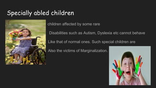 Specially abled children
Nn children affected by some rare
Disabilities such as Autism, Dyslexia etc cannot behave
Like that of normal ones. Such special children are
Also the victims of Marginalization.