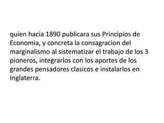 quien hacia 1890 publicara sus Principios de
Economia, y concreta la consagracion del
marginalismo al sistematizar el trabajo de los 3
pioneros, integrarlos con los aportes de los
grandes pensadores clasicos e instalarlos en
Inglaterra.
 