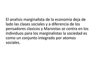 El analisis marginalista de la economia deja de
lado las clases sociales y a diferencia de los
pensadores clasicos y Marxistas se centra en los
individuos para los marginalistas la sociedad es
como un conjunto integrado por atomos
sociales.
 