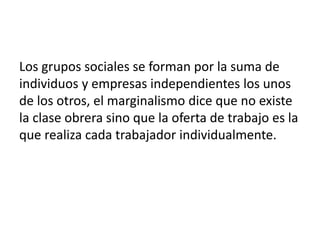 Los grupos sociales se forman por la suma de
individuos y empresas independientes los unos
de los otros, el marginalismo dice que no existe
la clase obrera sino que la oferta de trabajo es la
que realiza cada trabajador individualmente.
 