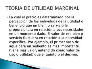  La cual el precio es determinado por la
percepción de los individuos de la utilidad o
beneficio que un bien, o servicio le
proporcionara en relación a sus necesidades
en un momento dado. El valor de ese bien o
servicio fluctuara en relación a la necesidad
específica. Por ejemplo, el primer vaso de
agua para un sediento es más importante
(tiene más valor, entendido como valor de
uso o utilidad) que el quinto o el décimo.
 