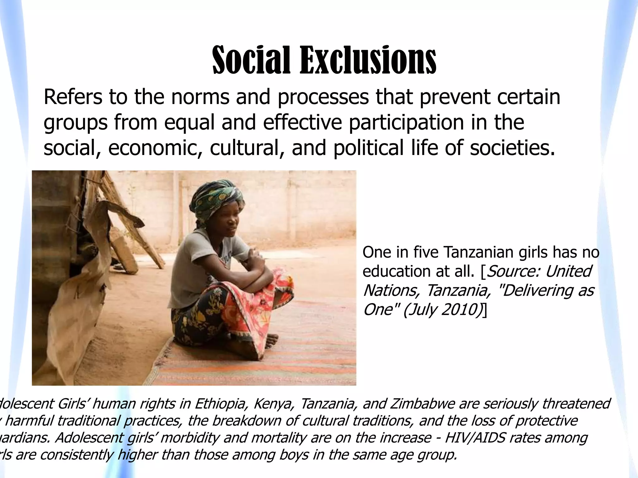 Social Exclusions
       Refers to the norms and processes that prevent certain
       groups from equal and effective participation in the
       social, economic, cultural, and political life of societies.



                                                          One in five Tanzanian girls has no
                                                          education at all. [Source: United
                                                          Nations, Tanzania, "Delivering as
                                                          One" (July 2010)]




dolescent Girls’ human rights in Ethiopia, Kenya, Tanzania, and Zimbabwe are seriously threatened
y harmful traditional practices, the breakdown of cultural traditions, and the loss of protective
uardians. Adolescent girls’ morbidity and mortality are on the increase - HIV/AIDS rates among
rls are consistently higher than those among boys in the same age group.
 