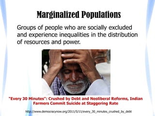 Marginalized Populations
    Groups of people who are socially excluded
    and experience inequalities in the distribution
    of resources and power.




"Every 30 Minutes": Crushed by Debt and Neoliberal Reforms, Indian
            Farmers Commit Suicide at Staggering Rate

        http://www.democracynow.org/2011/5/11/every_30_minutes_crushed_by_debt
 