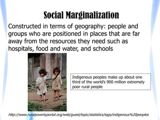 Social Marginalization
Constructed in terms of geography: people and
groups who are positioned in places that are far
away from the resources they need such as
hospitals, food and water, and schools



                                       Indigenous peoples make up about one
                                       third of the world’s 900 million extremely
                                       poor rural people




http://www.ruralpovertyportal.org/web/guest/topic/statistics/tags/indigenous%20peoples
 