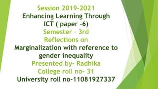 Session 2019-2021
Enhancing Learning Through
ICT ( paper -6)
Semester – 3rd
Reflections on
Marginalization with reference to
gender inequality
Presented by- Radhika
College roll no- 31
University roll no-11081927337
 