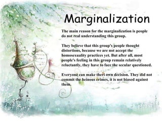 The main reason for the marginalization is people 
do not real understanding this group. 
They believe that this group's people thought 
distortions, because we are not accept the 
homosexuality practices yet. But after all, most 
people's feeling in this group remain relatively 
reluctantly, they have to face the secular questioned. 
Everyone can make theri own decision. They did not 
commit the heinous crimes, it is not biased against 
them. 
 