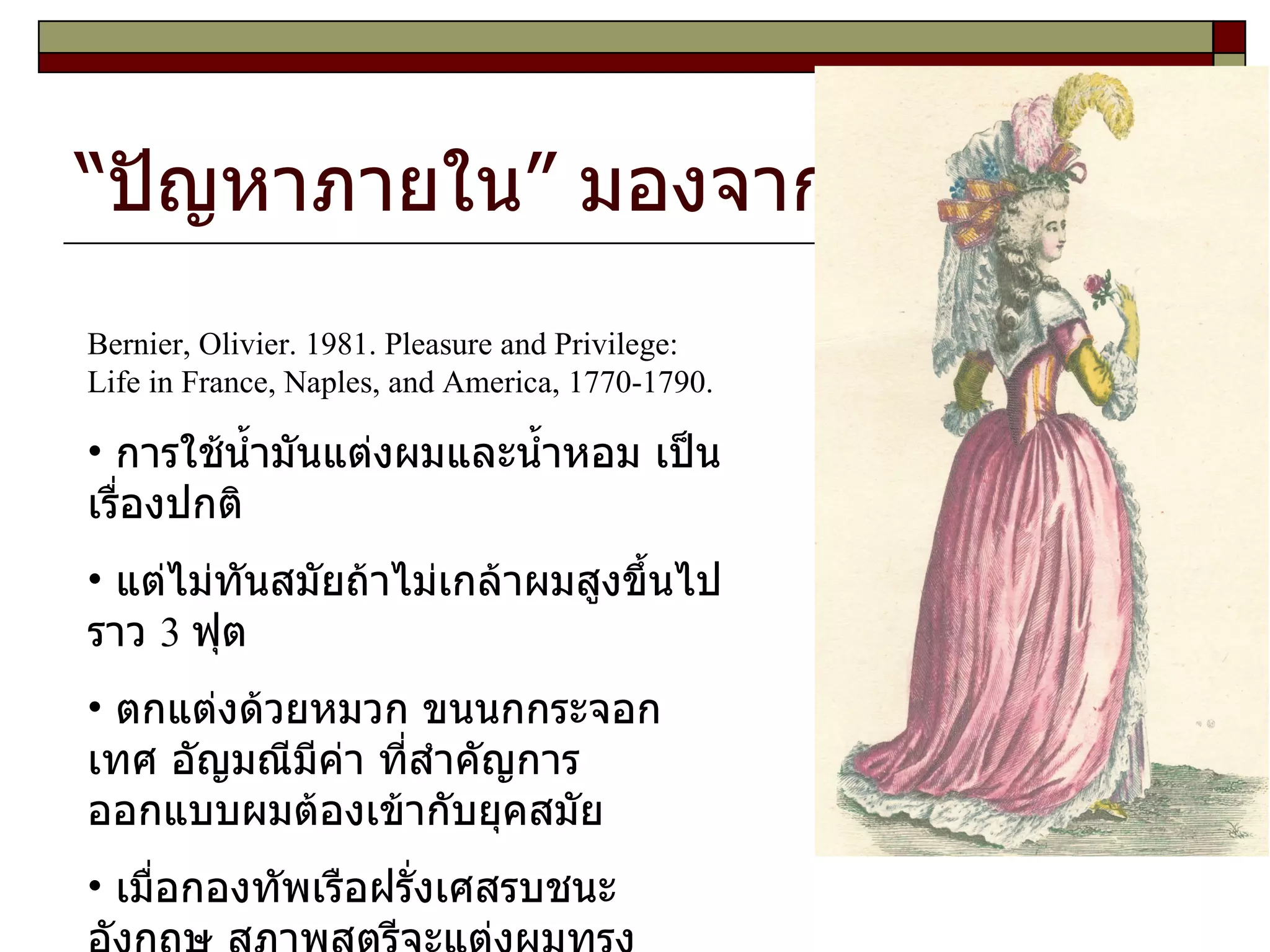 “ปัญหาภายใน” มองจากภายนอก Bernier, Olivier. 1981. Pleasure and Privilege: Life in France, Naples, and America, 1770-1790. การใช้น้ำมันแต่งผมและน้ำหอม เป็นเรื่องปกติ แต่ไม่ทันสมัยถ้าไม่เกล้าผมสูงขึ้นไปราว  3  ฟุต  ตกแต่งด้วยหมวก ขนนกกระจอกเทศ อัญมณีมีค่า ที่สำคัญการออกแบบผมต้องเข้ากับยุคสมัย เมื่อกองทัพเรือฝรั่งเศสรบชนะอังกฤษ สุภาพสตรีจะแต่งผมทรงเรือรบ มีดอกไม้ ซึ่งมีกลไกนำน้ำไปหล่อเลี้ยงให้สดอยู่เสมอ มีนกซึ่งมีกลไก สามารถขับร้องได้ ...  