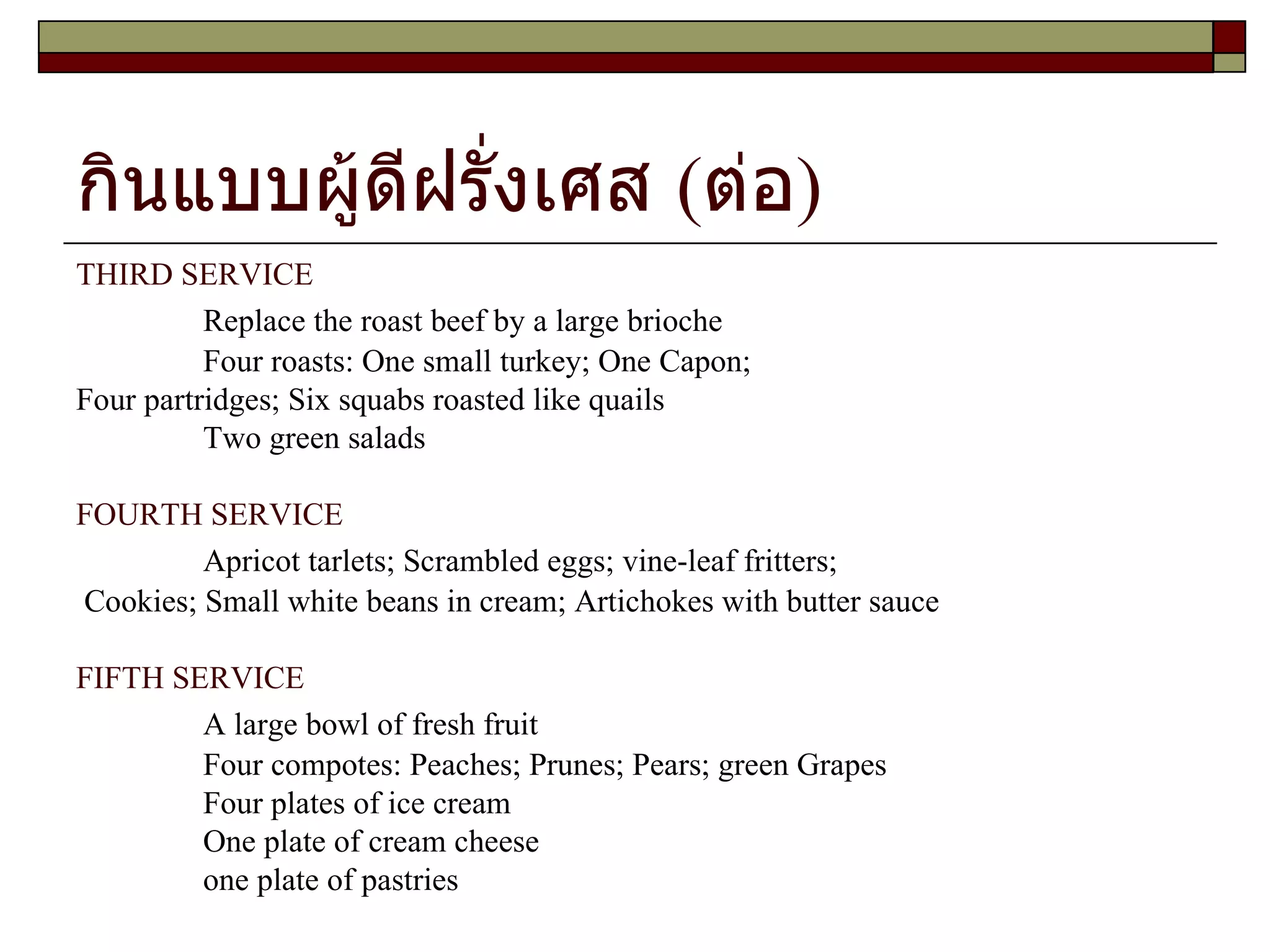 กินแบบผู้ดีฝรั่งเศส (ต่อ) THIRD SERVICE Replace the roast beef by a large brioche Four roasts: One small turkey; One Capon;  Four partridges; Six squabs roasted like quails Two green salads FOURTH SERVICE Apricot tarlets; Scrambled eggs; vine-leaf fritters; Cookies; Small white beans in cream; Artichokes with butter sauce FIFTH SERVICE A large bowl of fresh fruit Four compotes: Peaches; Prunes; Pears; green Grapes Four plates of ice cream One plate of cream cheese one plate of pastries 