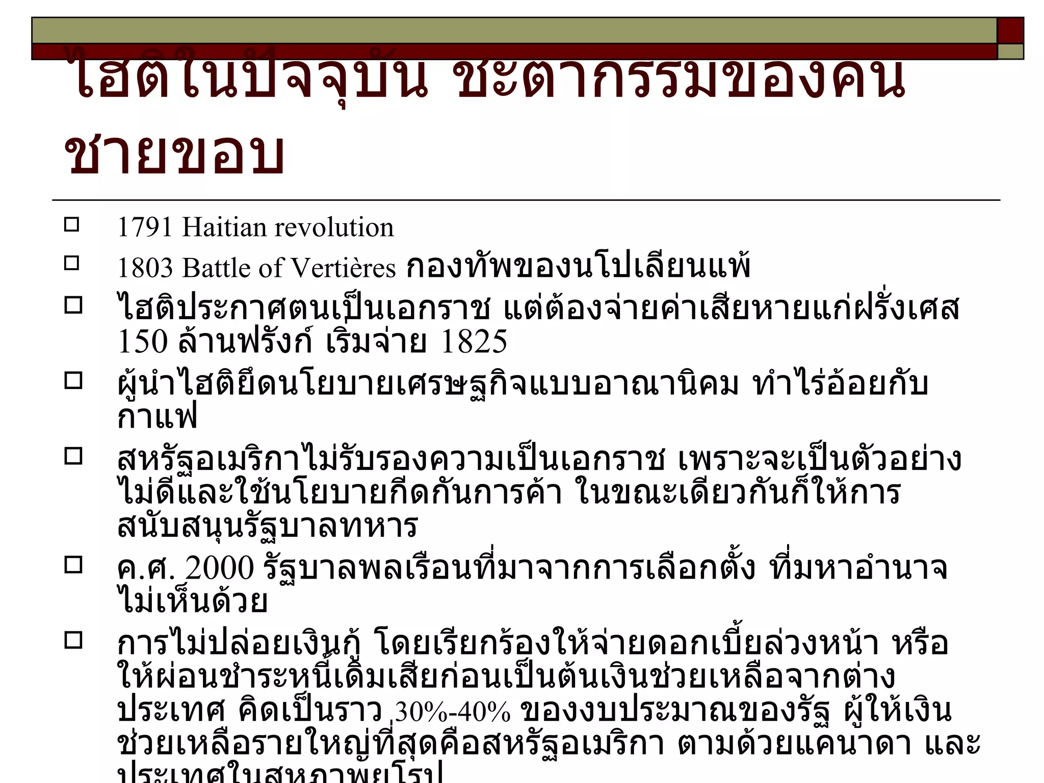 ไฮติในปัจจุบัน ชะตากรรมของคนชายขอบ 1791 Haitian revolution 1803 Battle of Verti ères   กองทัพของนโปเลียนแพ้ ไฮติประกาศตนเป็นเอกราช แต่ต้องจ่ายค่าเสียหายแก่ฝรั่งเศส  150  ล้านฟรังก์ เริ่มจ่าย  1825 ผู้นำไฮติยึดนโยบายเศรษฐกิจแบบอาณานิคม ทำไร่อ้อยกับกาแฟ สหรัฐอเมริกาไม่รับรองความเป็นเอกราช เพราะจะเป็นตัวอย่างไม่ดีและใช้นโยบายกีดกันการค้า ในขณะเดียวกันก็ให้การสนับสนุนรัฐบาลทหาร ค . ศ . 2000  รัฐบาลพลเรือนที่มาจากการเลือกตั้ง ที่มหาอำนาจไม่เห็นด้วย การไม่ปล่อยเงินกู้ โดยเรียกร้องให้จ่ายดอกเบี้ยล่วงหน้า หรือให้ผ่อนชำระหนี้เดิมเสียก่อนเป็นต้นเงินช่วยเหลือจากต่างประเทศ คิดเป็นราว  30%-40%   ของงบประมาณของรัฐ ผู้ให้เงินช่วยเหลือรายใหญ่ที่สุดคือสหรัฐอเมริกา ตามด้วยแคนาดา และประเทศในสหภาพยุโรป สหรัฐฯ ตัดเงินช่วยเหลือทั้งหมดใน ค . ศ .  2001-2004   หลังการเลือกตั้ง เมื่อ ค . ศ .   2000   โดยกล่าวหาว่าประธานาธิบดีที่มาจากการเลือกตั้งมีพฤติกรรมไม่เหมาะสม 