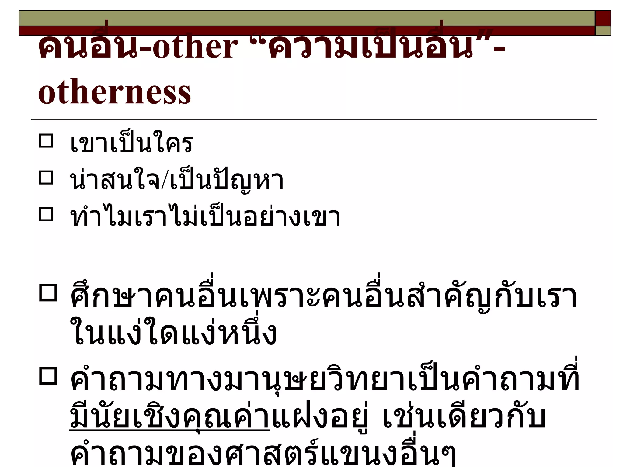 คนอื่น - other  “ ความเป็นอื่น” -otherness เขาเป็นใคร น่าสนใจ/เป็นปัญหา ทำไมเราไม่เป็นอย่างเขา ศึกษาคนอื่นเพราะคนอื่นสำคัญกับเราในแง่ใดแง่หนึ่ง คำถามทางมานุษยวิทยาเป็นคำถามที่ มีนัยเชิงคุณค่า แฝงอยู่ เช่นเดียวกับคำถามของศาสตร์แขนงอื่นๆ 