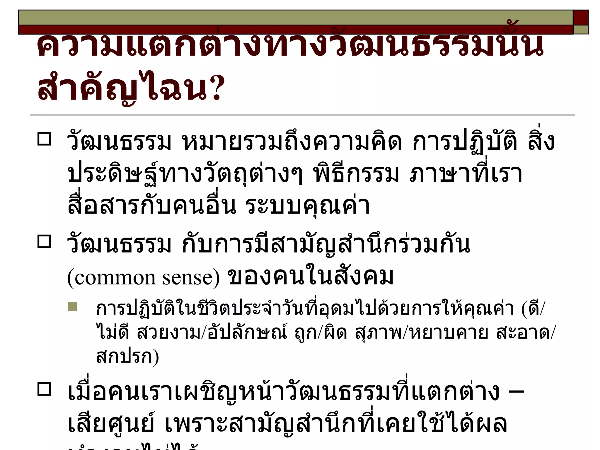 ความแตกต่างทางวัฒนธรรมนั้นสำคัญไฉน ? วัฒนธรรม หมายรวมถึงความคิด การปฏิบัติ สิ่งประดิษฐ์ทางวัตถุ ต่างๆ  พิธีกรรม ภาษาที่เราสื่อสารกับคนอื่น  ระบบคุณค่า  วัฒนธรรม  กับ การมีสามัญสำนึก ร่วมกัน   (common sense)   ของคนในสังคม การปฏิบัติในชีวิตประจำวัน ที่อุดมไปด้วยการให้คุณค่า   ( ดี / ไม่ดี สวยงาม / อัปลักษณ์ ถูก / ผิด สุภาพ / หยาบคาย สะอาด / สกปรก ) เมื่อคนเรา เผชิญหน้าวัฒนธรรมที่แตกต่าง – เสียศูนย์  เพราะ สามัญสำนึก ที่เคยใช้ได้ผลทำงานไม่ได้ 