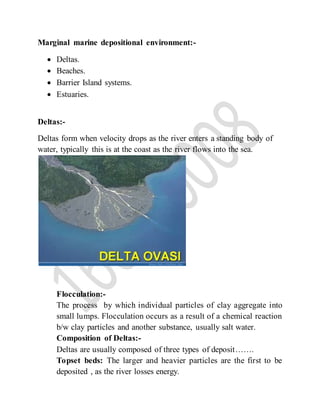 Marginal marine depositional environment:-
 Deltas.
 Beaches.
 Barrier Island systems.
 Estuaries.
Deltas:-
Deltas form when velocity drops as the river enters a standing body of
water, typically this is at the coast as the river flows into the sea.
Flocculation:-
The process by which individual particles of clay aggregate into
small lumps. Flocculation occurs as a result of a chemical reaction
b/w clay particles and another substance, usually salt water.
Composition of Deltas:-
Deltas are usually composed of three types of deposit…….
Topset beds: The larger and heavier particles are the first to be
deposited , as the river losses energy.
 