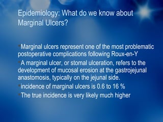 Epidemiology: What do we know about
Marginal Ulcers?

Marginal ulcers represent one of the most problematic
postoperative complications following Roux-en-Y
A marginal ulcer, or stomal ulceration, refers to the
development of mucosal erosion at the gastrojejunal
anastomosis, typically on the jejunal side.
incidence of marginal ulcers is 0.6 to 16 %
The true incidence is very likely much higher
 