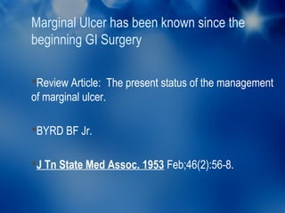 Marginal Ulcer has been known since the
beginning GI Surgery

Review Article: The present status of the management
of marginal ulcer.

BYRD BF Jr.


J Tn State Med Assoc. 1953 Feb;46(2):56-8.
 