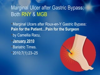 Marginal Ulcer after Gastric Bypass;
Both RNY & MGB
Marginal Ulcers after Roux-en-Y Gastric Bypass:
Pain for the Patient…Pain for the Surgeon
by Camellia Racu,
January 2010
Bariatric Times.
2010;7(1):23–25
 