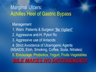 Marginal Ulcers:
Achilles Heel of Gastric Bypass
Management
1. Warn Patients & Surgeon “Be Vigilant”
2. Aggressive anti-H. Pylori Rx
3. Aggressive use of Antacids
4. Strict Avoidance of Ulcerogenic Agents
(NSAIDS, Etoh, Smoking, Coffee, Soda, Nitrates)
5. Encourage: Probiotics, Yogurt, Fruits Vegetables
BILE MAKES NO DIFFERENCE!!!
 