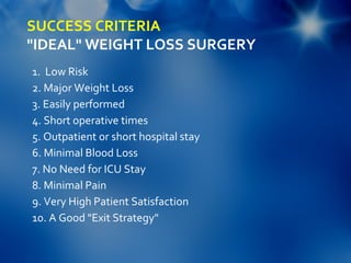 SUCCESS CRITERIA
"IDEAL" WEIGHT LOSS SURGERY
1.  Low Risk
2. Major Weight Loss
3. Easily performed
4. Short operative times
5. Outpatient or short hospital stay
6. Minimal Blood Loss
7. No Need for ICU Stay
8. Minimal Pain
9. Very High Patient Satisfaction
10. A Good "Exit Strategy" 
 