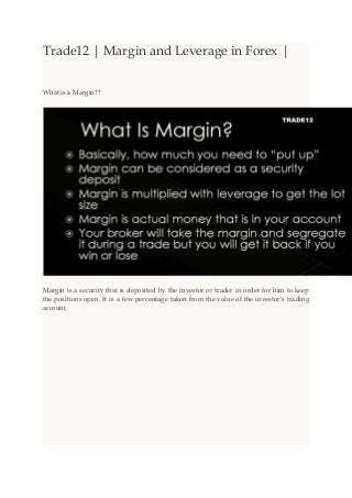 Trade12 | Margin and Leverage in Forex |
What is a Margin??
Margin is a security that is deposited by the investor or trader in order for him to keep
the positions open. It is a few percentage taken from the value of the investor’s trading
account.
 