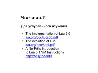 Что читать?

Для углублённого изучения

• The implementation of Lua 5.0
  lua.org/doc/jucs05.pdf
• The evolution of Lua
  lua.org/doc/hopl.pdf
• A No-Frills Introduction
  to Lua 5.1 VM Instructions
  http://bit.ly/no-frills
 