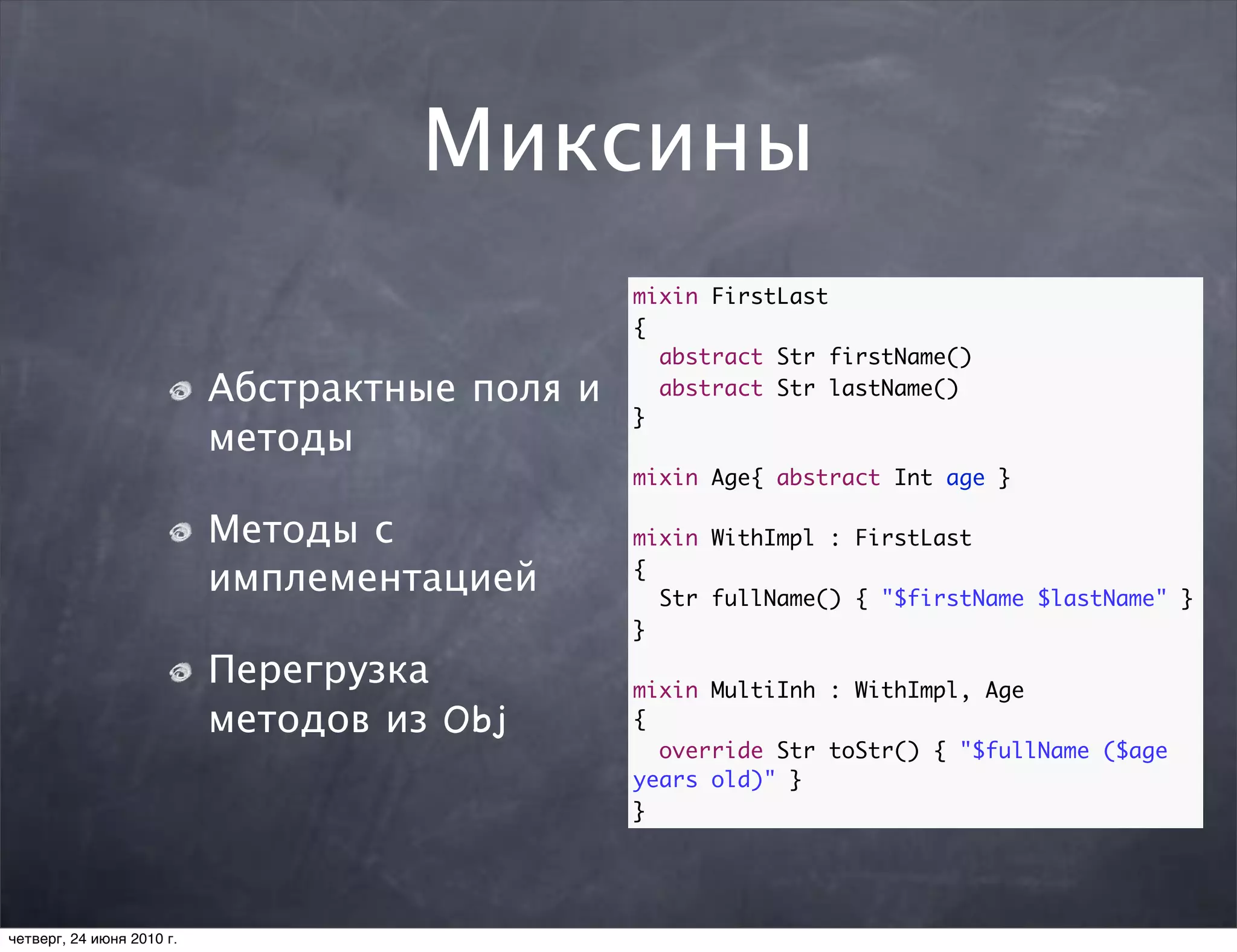 Миксины
                                                mixin FirstLast
                                                {
                                                  abstract Str firstName()
                           Абстрактные поля и     abstract Str lastName()
                                                }
                           методы
                                                mixin Age{ abstract Int age }

                           Методы с             mixin WithImpl : FirstLast

                           имплементацией       {
                                                  Str fullName() { "$firstName $lastName" }
                                                }

                           Перегрузка           mixin MultiInh : WithImpl, Age
                           методов из Obj       {
                                                  override Str toStr() { "$fullName ($age
                                                years old)" }
                                                }




четверг, 24 июня 2010 г.
 