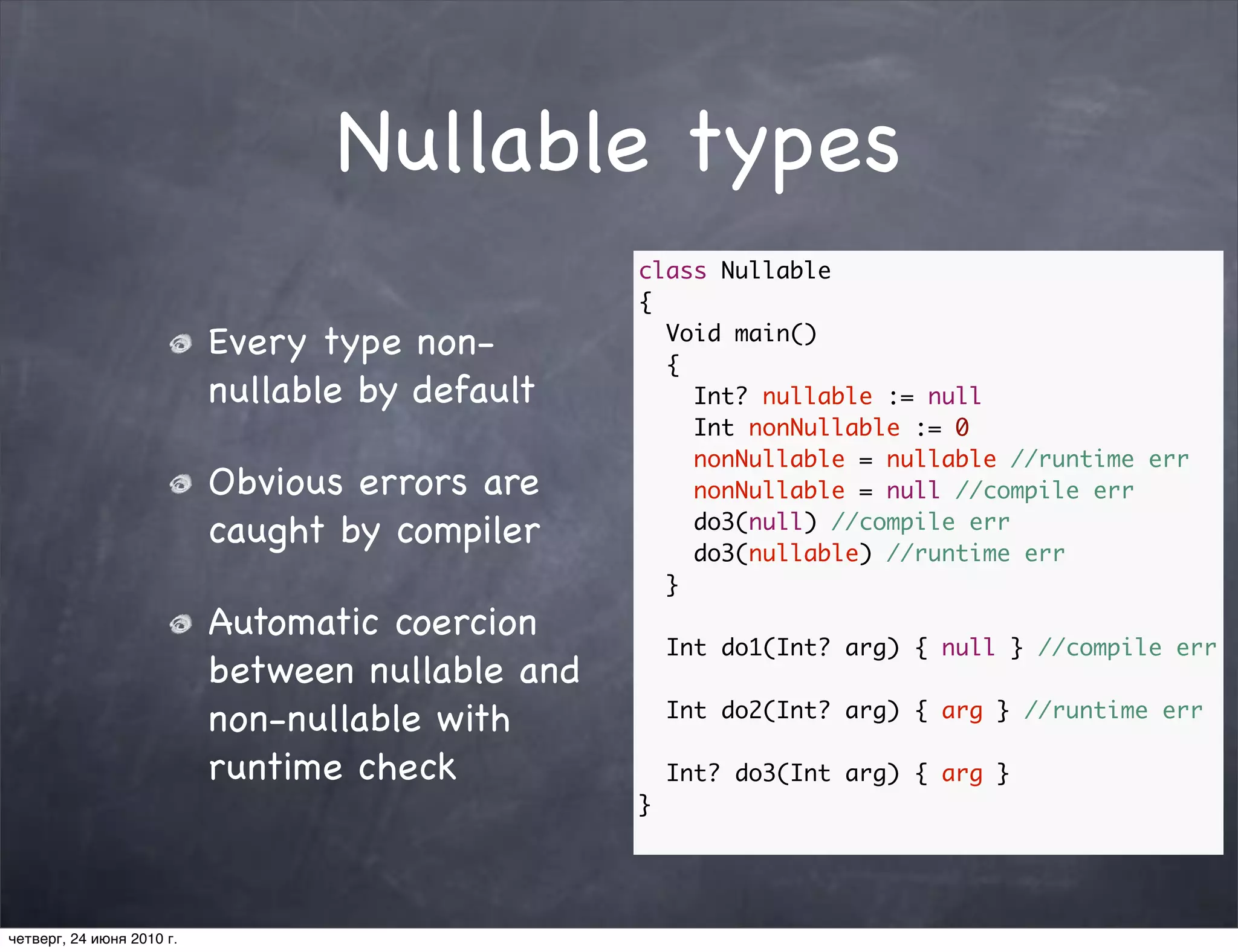 Nullable types
                                                  class Nullable
                                                  {
                           Every type non-          Void main()
                                                    {
                           nullable by default        Int? nullable := null
                                                      Int nonNullable := 0
                                                      nonNullable = nullable //runtime err
                           Obvious errors are         nonNullable = null //compile err
                           caught by compiler         do3(null) //compile err
                                                      do3(nullable) //runtime err
                                                    }
                           Automatic coercion
                                                      Int do1(Int? arg) { null } //compile err
                           between nullable and
                           non-nullable with          Int do2(Int? arg) { arg } //runtime err

                           runtime check              Int? do3(Int arg) { arg }
                                                  }




четверг, 24 июня 2010 г.
 