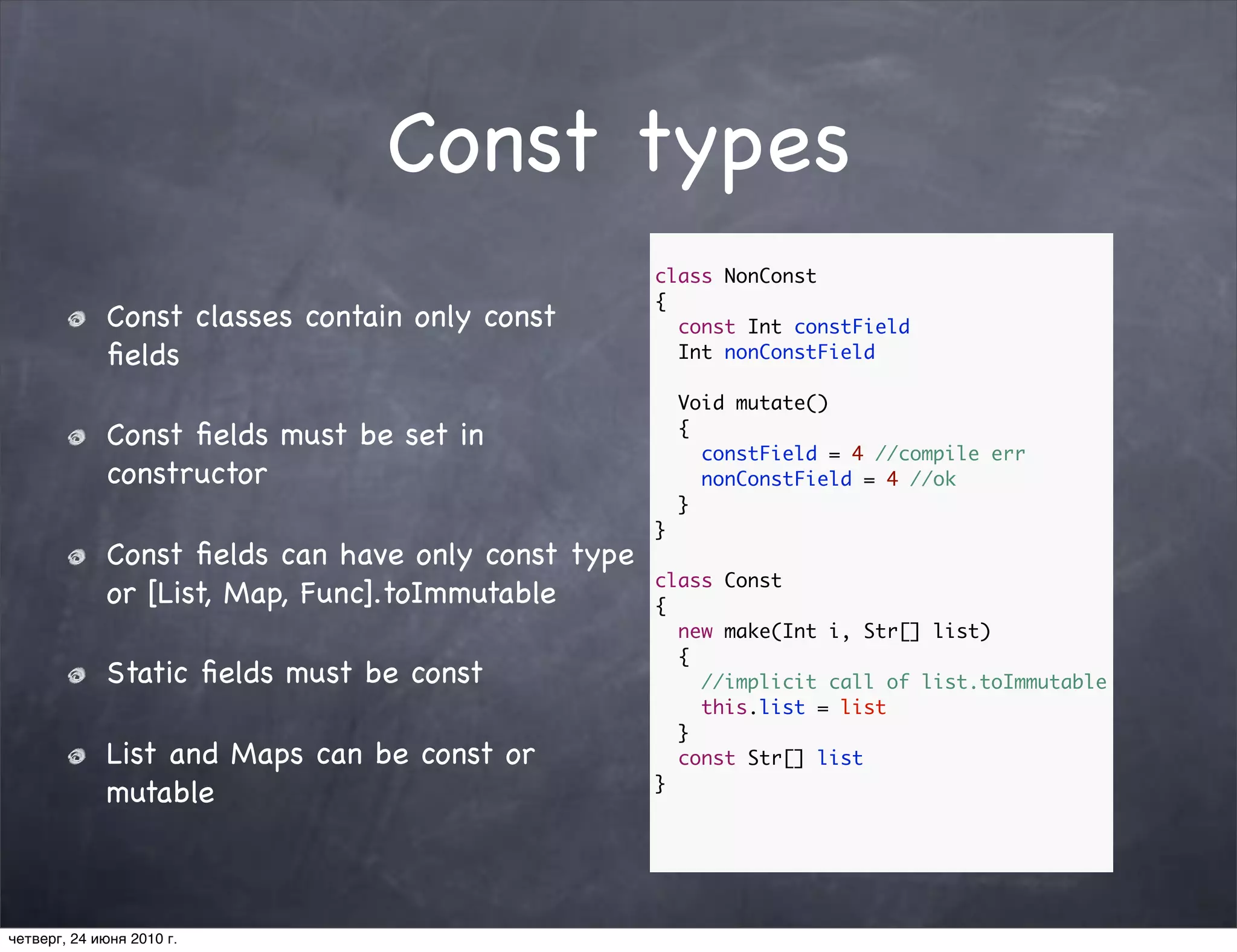 Const types
                                                    class NonConst
                                                    {
             Const classes contain only const         const Int constField
             ﬁelds                                    Int nonConstField

                                                        Void mutate()
             Const ﬁelds must be set in                 {
                                                          constField = 4 //compile err
             constructor                                  nonConstField = 4 //ok
                                                        }
                                                    }
             Const ﬁelds can have only const type
                                                    class Const
             or [List, Map, Func].toImmutable       {
                                                      new make(Int i, Str[] list)
                                                      {
             Static ﬁelds must be const                 //implicit call of list.toImmutable
                                                        this.list = list
                                                      }
             List and Maps can be const or            const Str[] list
                                                    }
             mutable



четверг, 24 июня 2010 г.
 