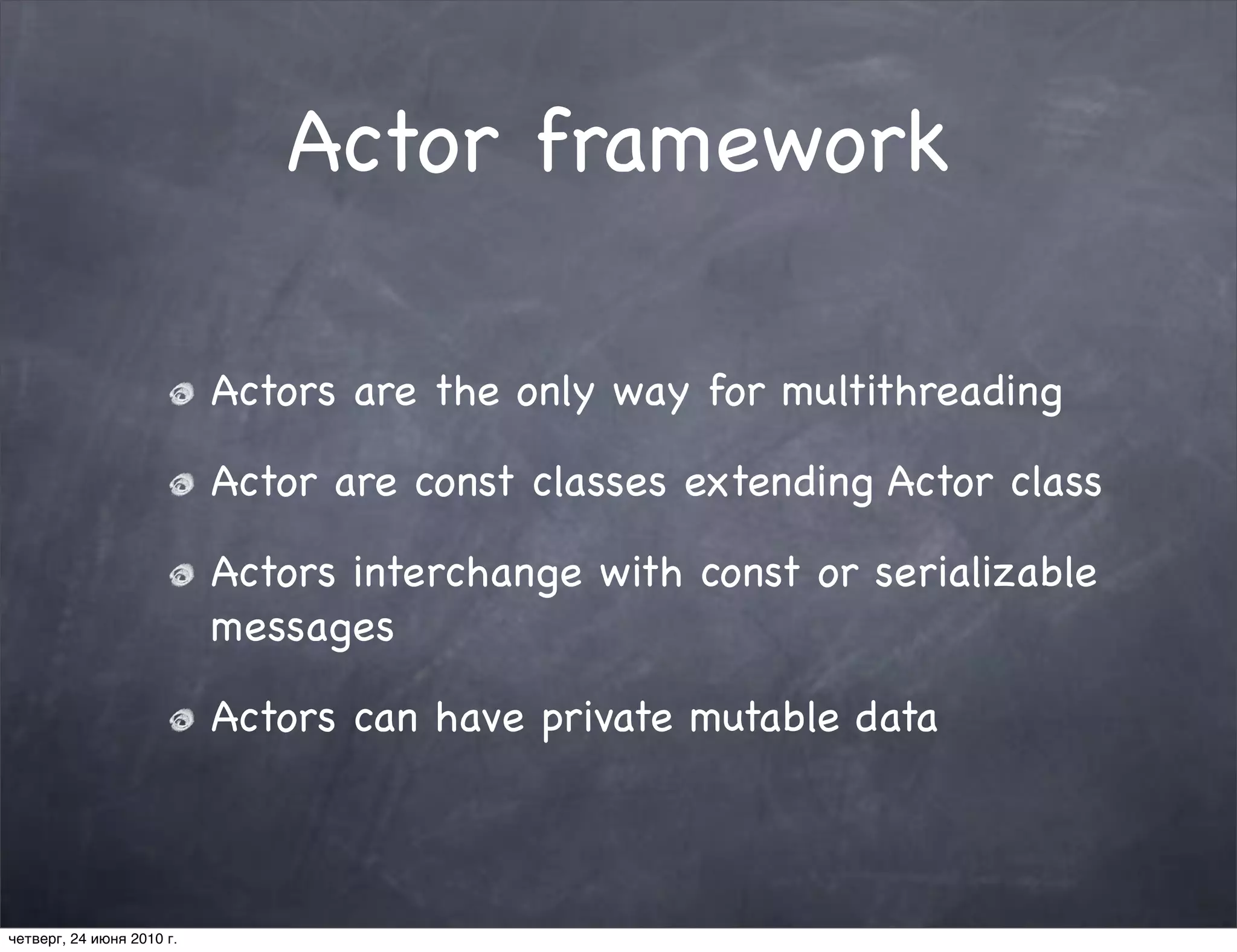 Actor framework

                           Actors are the only way for multithreading

                           Actor are const classes extending Actor class

                           Actors interchange with const or serializable
                           messages

                           Actors can have private mutable data



четверг, 24 июня 2010 г.
 