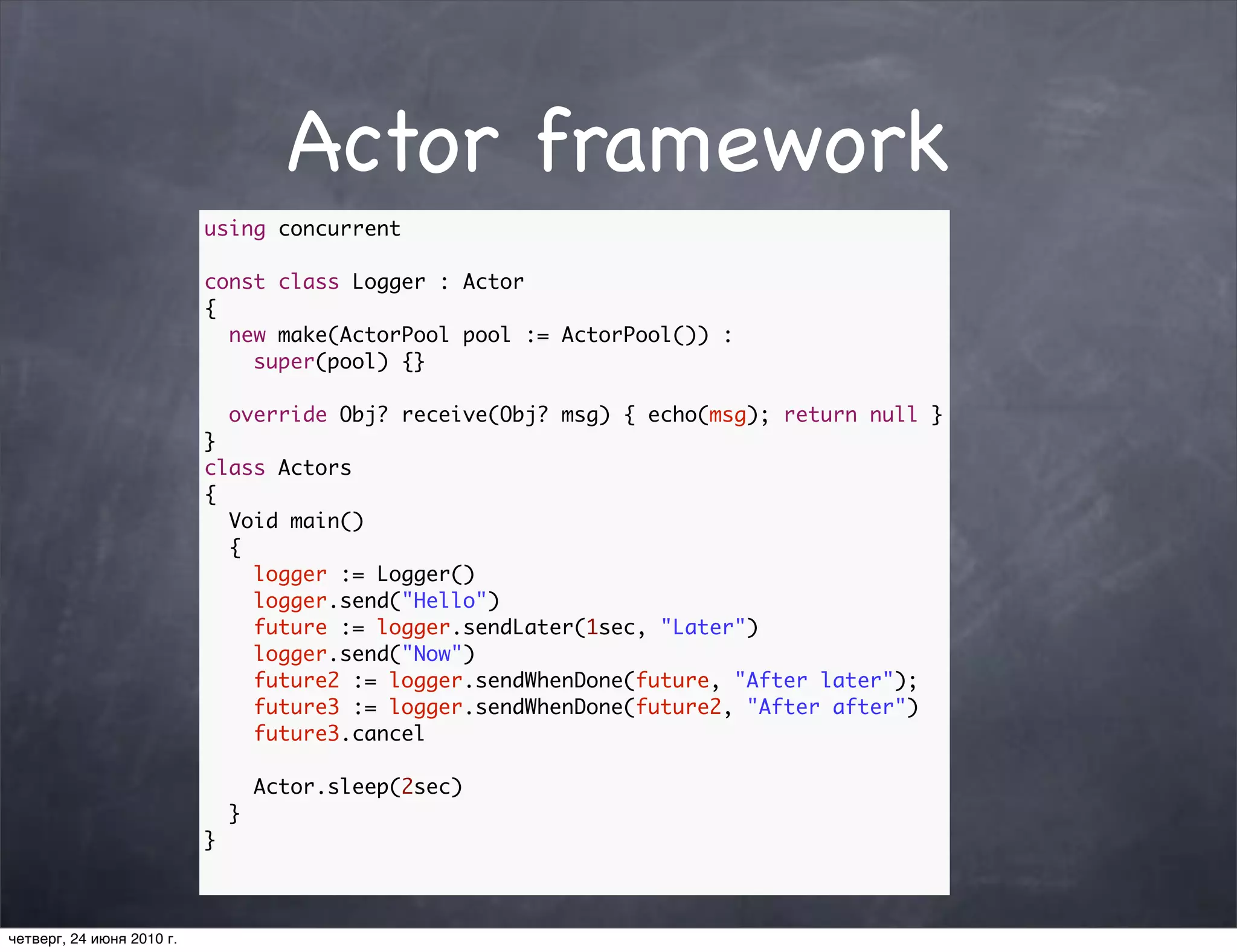 Actor framework
                           using concurrent

                           const class Logger : Actor
                           {
                             new make(ActorPool pool := ActorPool()) :
                               super(pool) {}

                               override Obj? receive(Obj? msg) { echo(msg); return null }
                           }
                           class Actors
                           {
                             Void main()
                             {
                               logger := Logger()
                               logger.send("Hello")
                               future := logger.sendLater(1sec, "Later")
                               logger.send("Now")
                               future2 := logger.sendWhenDone(future, "After later");
                               future3 := logger.sendWhenDone(future2, "After after")
                               future3.cancel

                                   Actor.sleep(2sec)
                               }
                           }



четверг, 24 июня 2010 г.
 