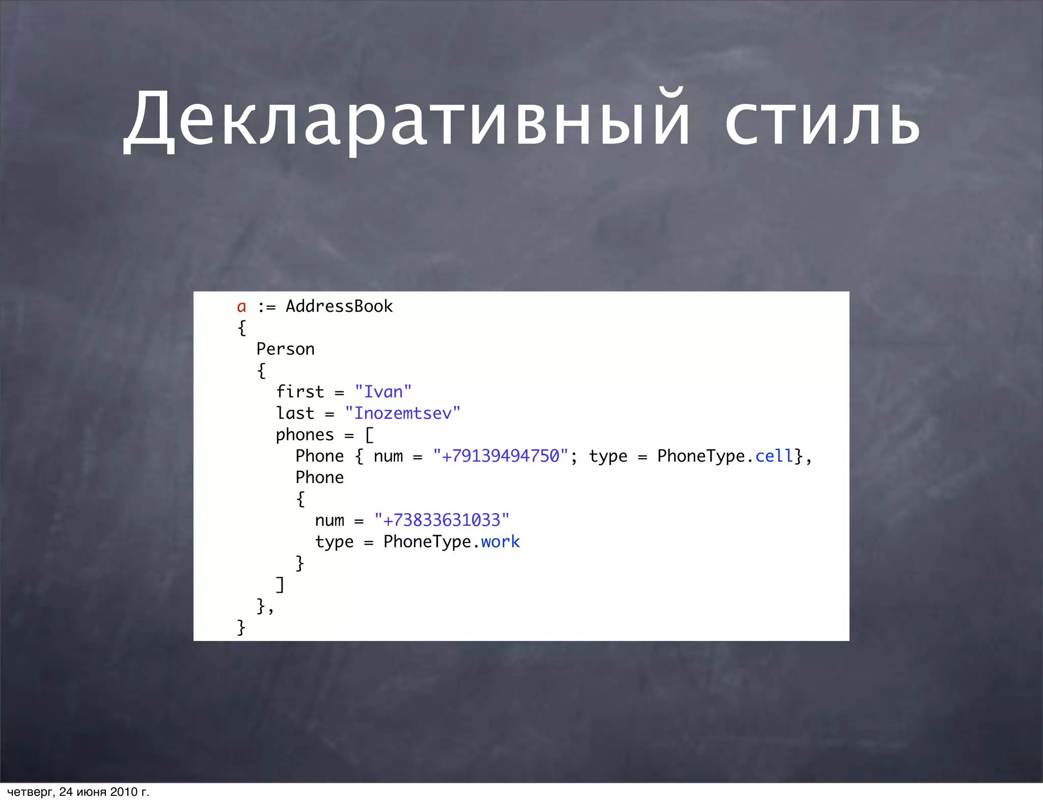 Декларативный стиль

                           a := AddressBook
                           {
                             Person
                             {
                                first = "Ivan"
                                last = "Inozemtsev"
                                phones = [
                                  Phone { num = "+79139494750"; type = PhoneType.cell},
                                  Phone
                                  {
                                    num = "+73833631033"
                                    type = PhoneType.work
                                  }
                                ]
                             },
                           }




четверг, 24 июня 2010 г.
 