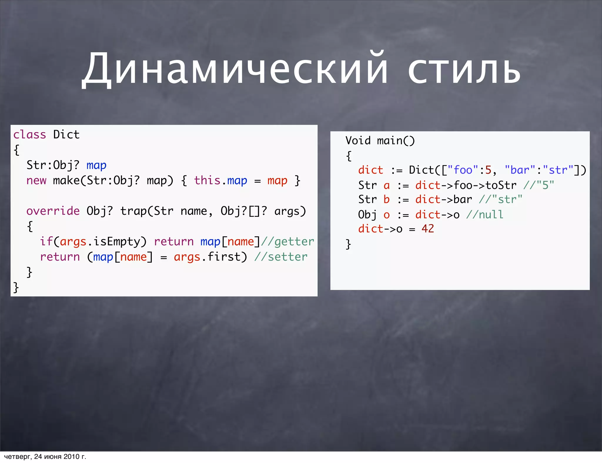 Динамический стиль
  class Dict
                                                    Void main()
  {
                                                    {
    Str:Obj? map                                      dict := Dict(["foo":5, "bar":"str"])
    new make(Str:Obj? map) { this.map = map }         Str a := dict->foo->toStr //"5"
                                                      Str b := dict->bar //"str"
      override Obj? trap(Str name, Obj?[]? args)      Obj o := dict->o //null
      {                                               dict->o = 42
        if(args.isEmpty) return map[name]//getter   }
        return (map[name] = args.first) //setter
      }
  }




четверг, 24 июня 2010 г.
 
