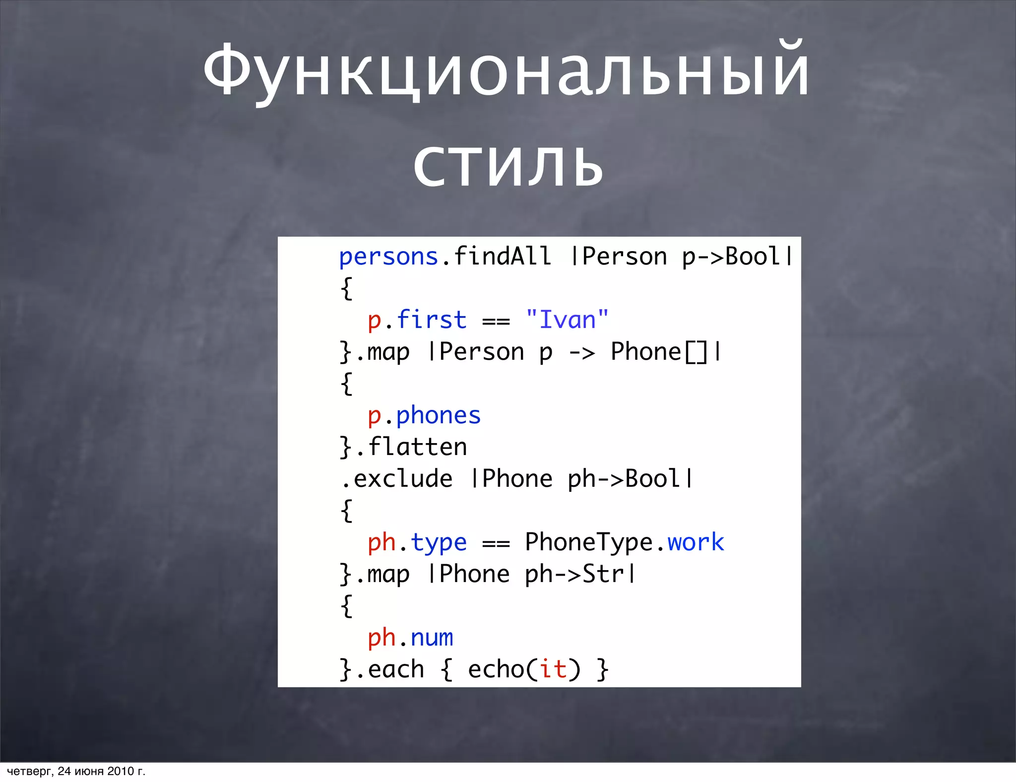 Функциональный
                                стиль
                              persons.findAll |Person p->Bool|
                              {
                                p.first == "Ivan"
                              }.map |Person p -> Phone[]|
                              {
                                p.phones
                              }.flatten
                              .exclude |Phone ph->Bool|
                              {
                                ph.type == PhoneType.work
                              }.map |Phone ph->Str|
                              {
                                ph.num
                              }.each { echo(it) }



четверг, 24 июня 2010 г.
 