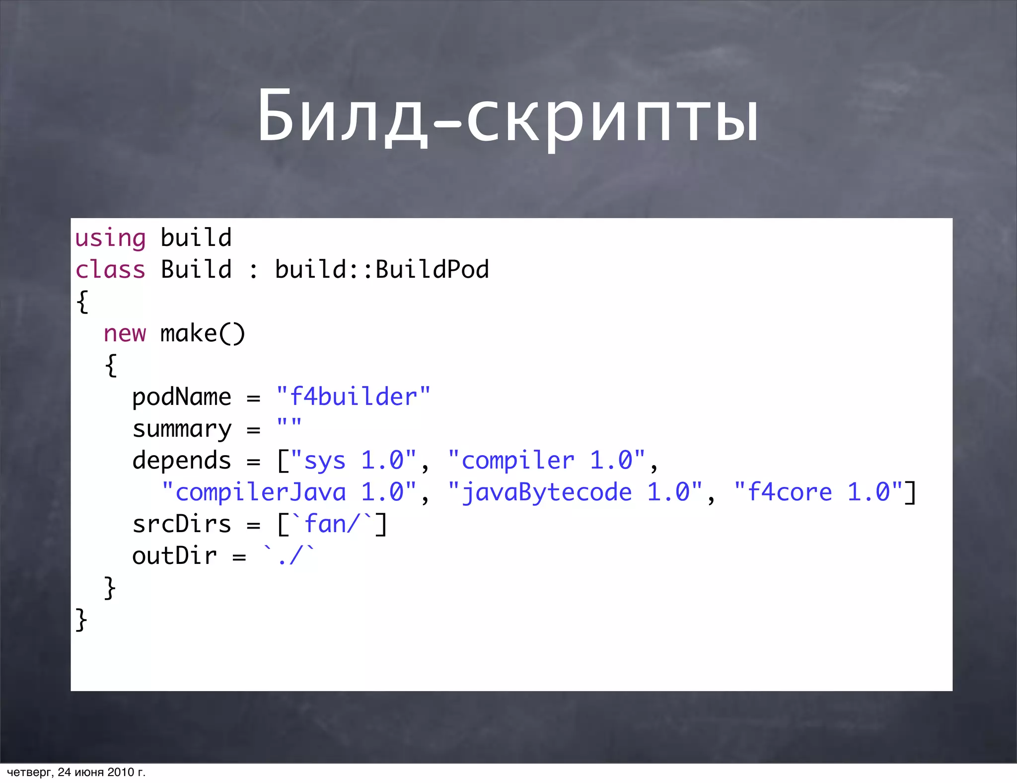 Билд-скрипты
           using build
           class Build : build::BuildPod
           {
             new make()
             {
               podName = "f4builder"
               summary = ""
               depends = ["sys 1.0", "compiler 1.0",
                 "compilerJava 1.0", "javaBytecode 1.0", "f4core 1.0"]
               srcDirs = [`fan/`]
               outDir = `./`
             }
           }




четверг, 24 июня 2010 г.
 