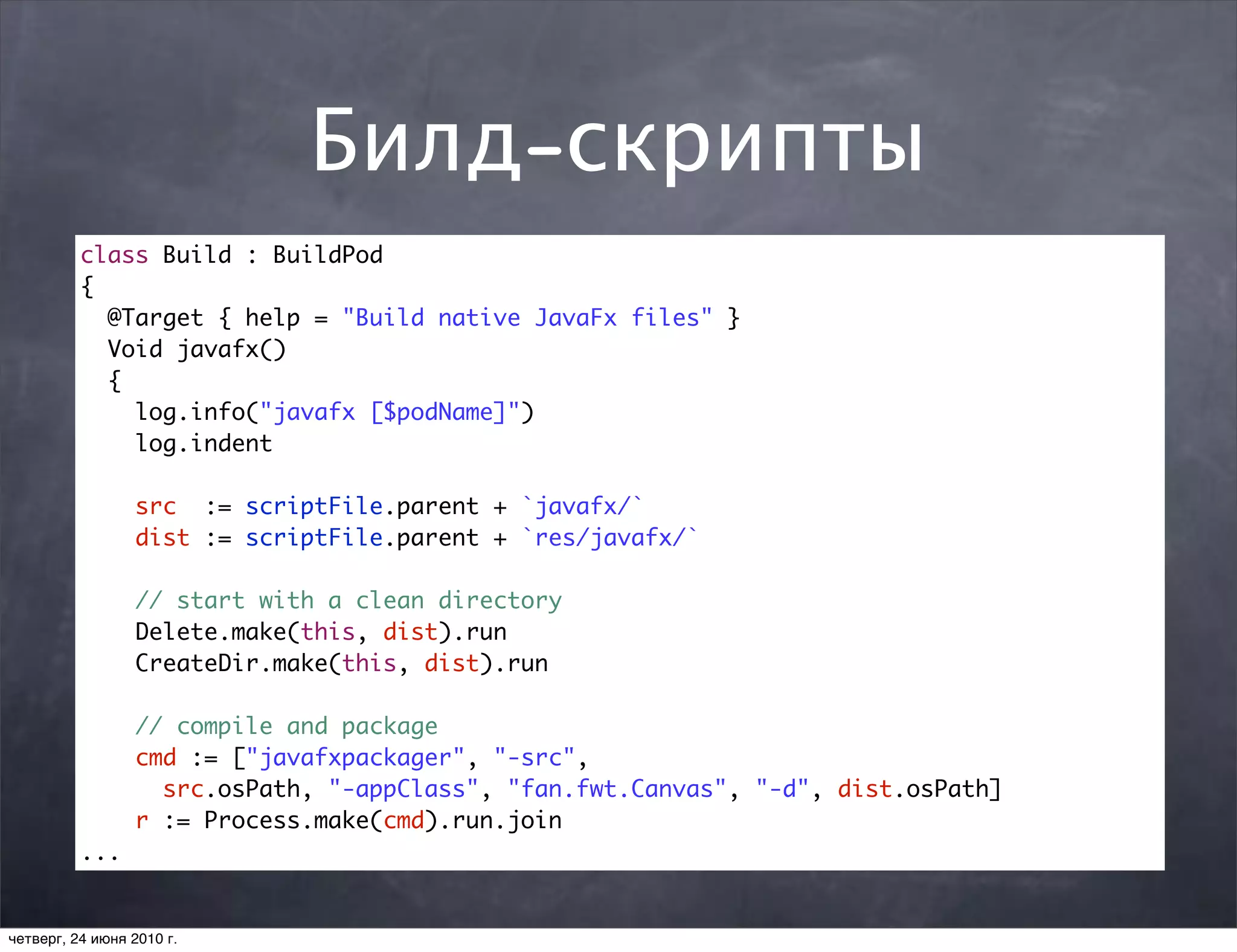 Билд-скрипты
          class Build : BuildPod
          {
            @Target { help = "Build native JavaFx files" }
            Void javafx()
            {
              log.info("javafx [$podName]")
              log.indent

                 src := scriptFile.parent + `javafx/`
                 dist := scriptFile.parent + `res/javafx/`

                 // start with a clean directory
                 Delete.make(this, dist).run
                 CreateDir.make(this, dist).run

                 // compile and package
                 cmd := ["javafxpackager", "-src",
                   src.osPath, "-appClass", "fan.fwt.Canvas", "-d", dist.osPath]
                 r := Process.make(cmd).run.join
          ...


четверг, 24 июня 2010 г.
 