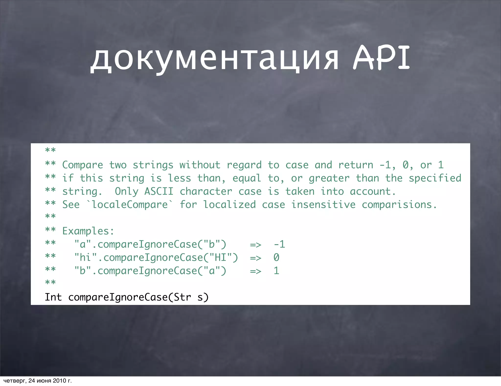 документация API

              **
              ** Compare two strings without regard to case and return -1, 0, or 1
              ** if this string is less than, equal to, or greater than the specified
              ** string. Only ASCII character case is taken into account.
              ** See `localeCompare` for localized case insensitive comparisions.
              **
              ** Examples:
              **   "a".compareIgnoreCase("b")    => -1
              **   "hi".compareIgnoreCase("HI") => 0
              **   "b".compareIgnoreCase("a")    => 1
              **
              Int compareIgnoreCase(Str s)




четверг, 24 июня 2010 г.
 