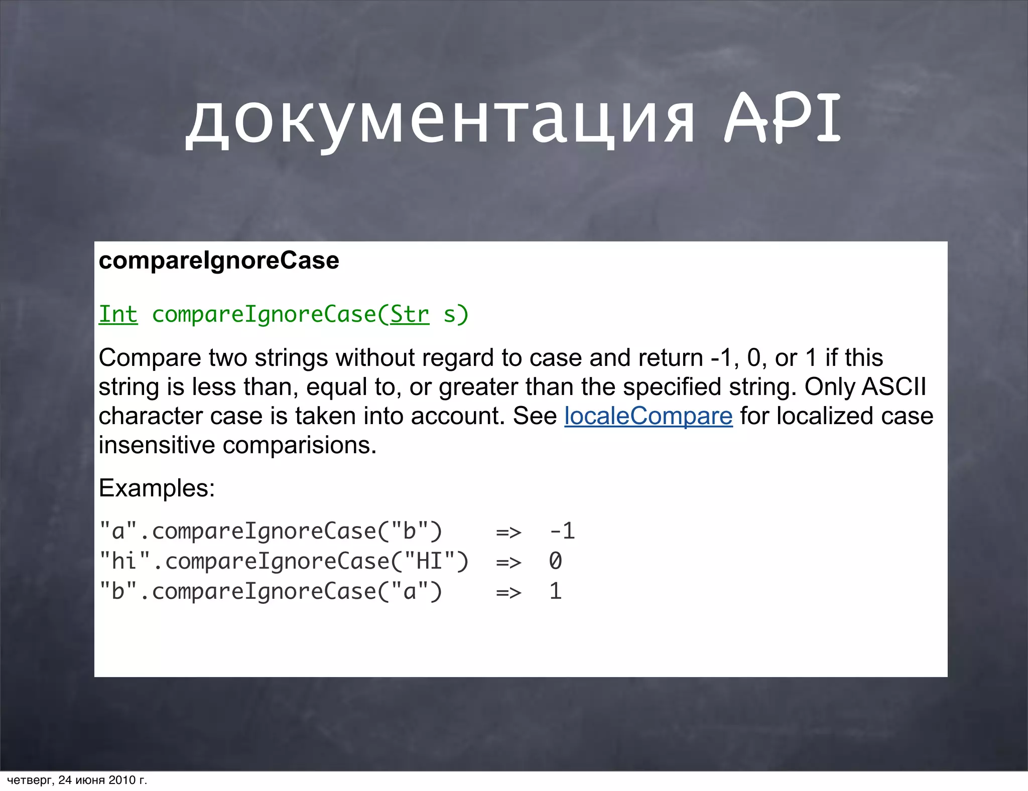 документация API
               compareIgnoreCase

               Int compareIgnoreCase(Str s)

               Compare two strings without regard to case and return -1, 0, or 1 if this
               string is less than, equal to, or greater than the specified string. Only ASCII
               character case is taken into account. See localeCompare for localized case
               insensitive comparisions.
               Examples:
               "a".compareIgnoreCase("b")           =>   -1
               "hi".compareIgnoreCase("HI")         =>   0
               "b".compareIgnoreCase("a")           =>   1




четверг, 24 июня 2010 г.
 