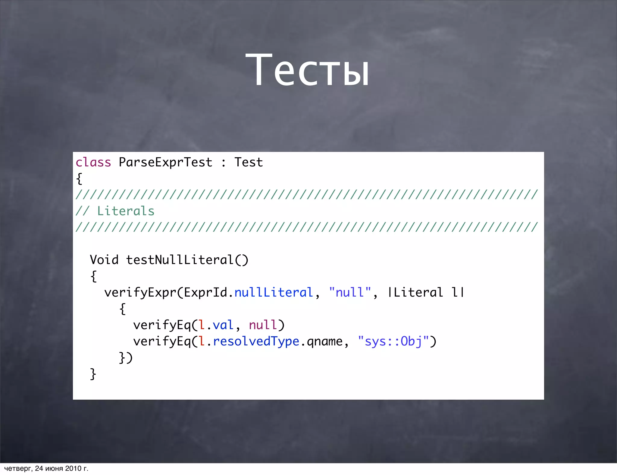 Тесты
                    class ParseExprTest : Test
                    {
                    ////////////////////////////////////////////////////////////////
                    // Literals
                    ////////////////////////////////////////////////////////////////

                           Void testNullLiteral()
                           {
                             verifyExpr(ExprId.nullLiteral, "null", |Literal l|
                               {
                                  verifyEq(l.val, null)
                                  verifyEq(l.resolvedType.qname, "sys::Obj")
                               })
                           }




четверг, 24 июня 2010 г.
 