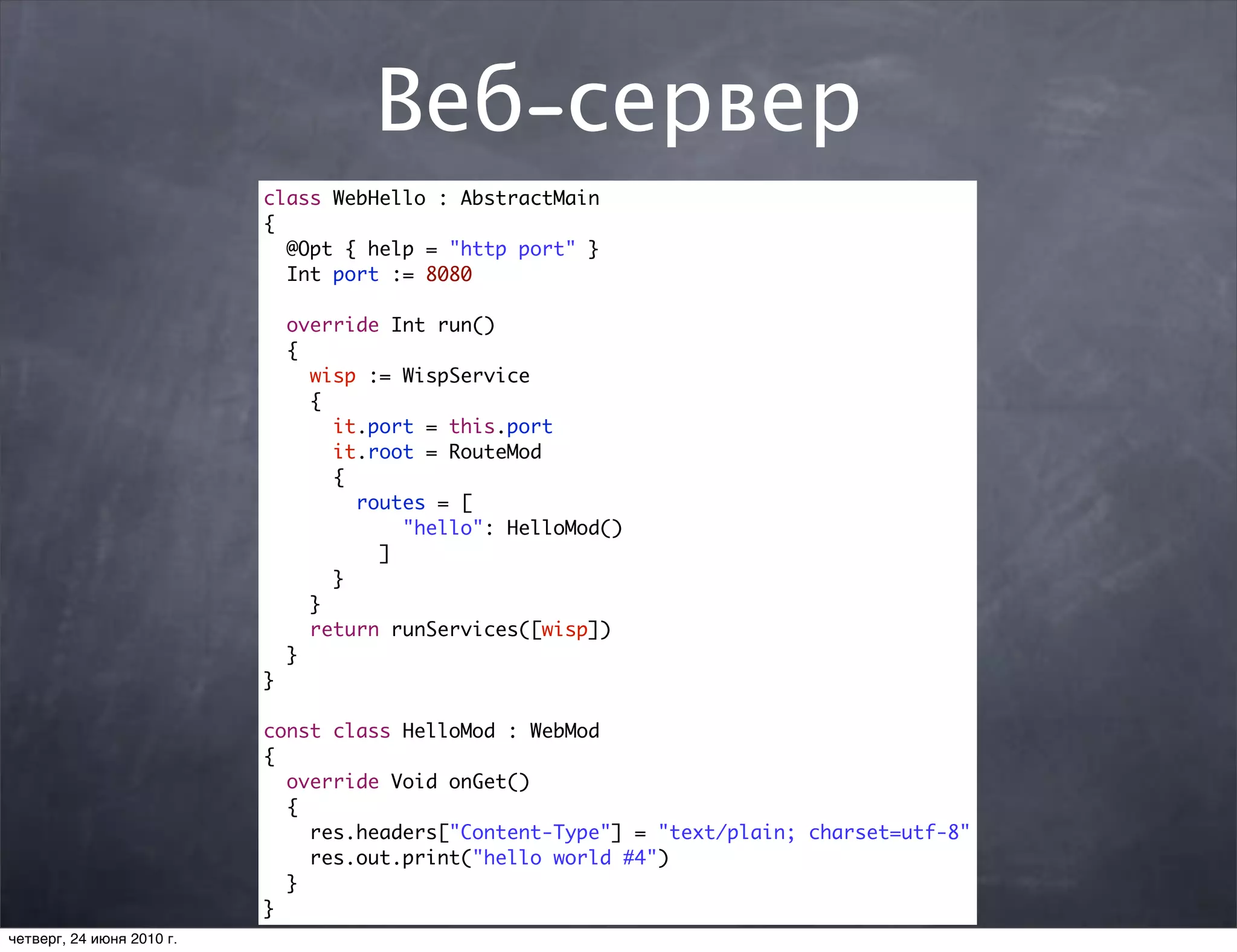 Веб-сервер
                           class WebHello : AbstractMain
                           {
                             @Opt { help = "http port" }
                             Int port := 8080

                               override Int run()
                               {
                                 wisp := WispService
                                 {
                                   it.port = this.port
                                   it.root = RouteMod
                                   {
                                     routes = [
                                         "hello": HelloMod()
                                       ]
                                   }
                                 }
                                 return runServices([wisp])
                               }
                           }

                           const class HelloMod : WebMod
                           {
                             override Void onGet()
                             {
                               res.headers["Content-Type"] = "text/plain; charset=utf-8"
                               res.out.print("hello world #4")
                             }
                           }
четверг, 24 июня 2010 г.
 